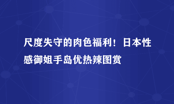 尺度失守的肉色福利！日本性感御姐手岛优热辣图赏