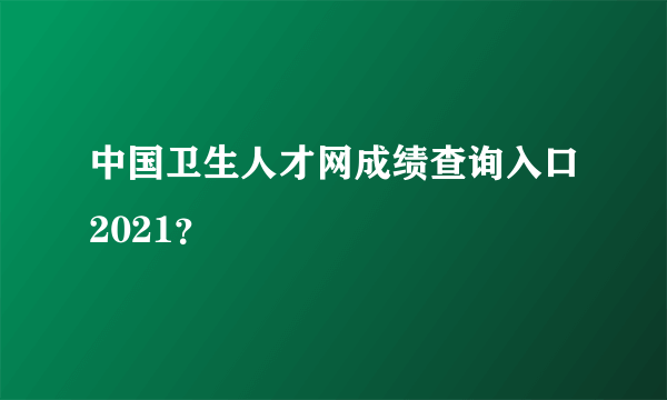 中国卫生人才网成绩查询入口2021？