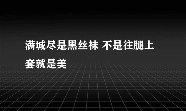 满城尽是黑丝袜 不是往腿上套就是美