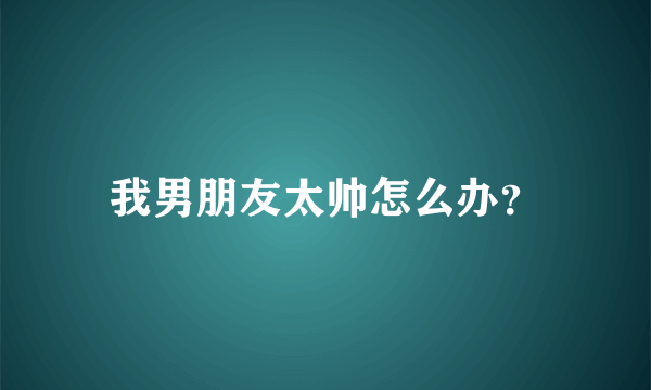 我男朋友太帅怎么办？