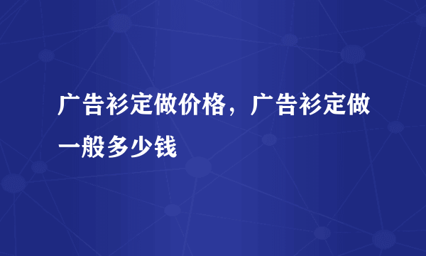 广告衫定做价格，广告衫定做一般多少钱