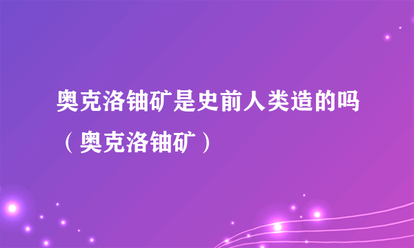 奥克洛铀矿是史前人类造的吗（奥克洛铀矿）