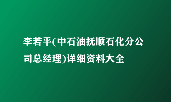 李若平(中石油抚顺石化分公司总经理)详细资料大全