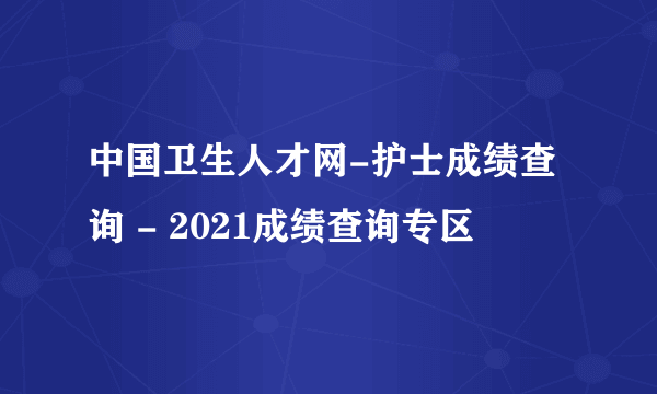 中国卫生人才网-护士成绩查询 - 2021成绩查询专区