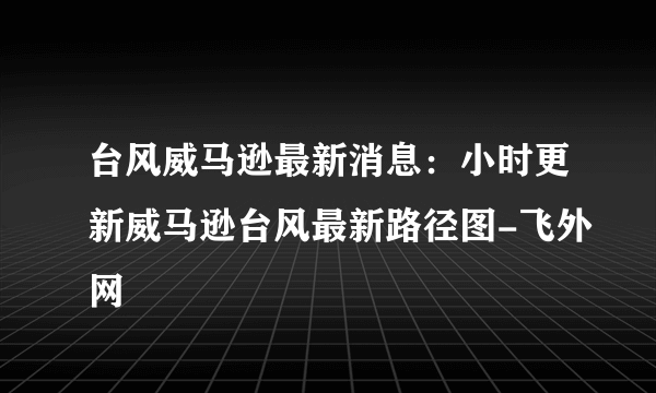 台风威马逊最新消息：小时更新威马逊台风最新路径图-飞外网