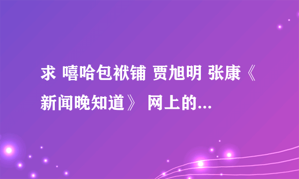 求 嘻哈包袱铺 贾旭明 张康《新闻晚知道》 网上的被封杀了，有的发我邮箱50122882@qq.com