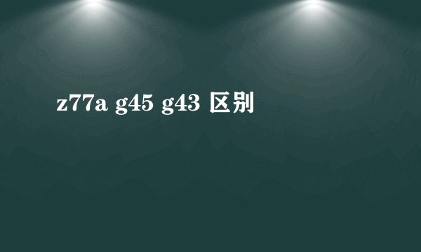 z77a g45 g43 区别