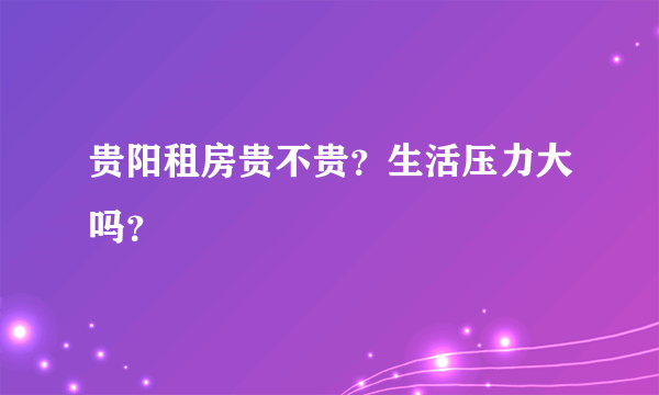 贵阳租房贵不贵？生活压力大吗？