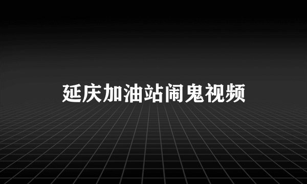 延庆加油站闹鬼视频