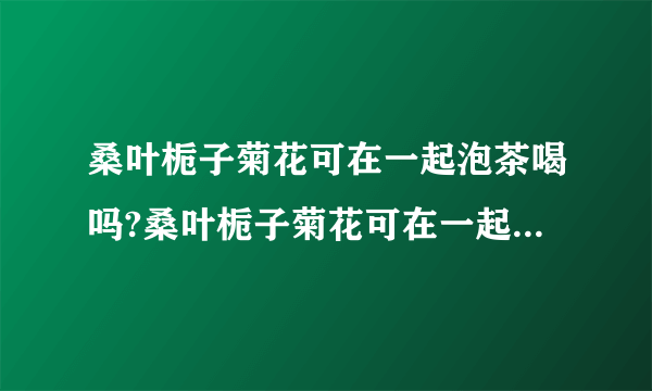 桑叶栀子菊花可在一起泡茶喝吗?桑叶栀子菊花可在一起泡茶喝吗?