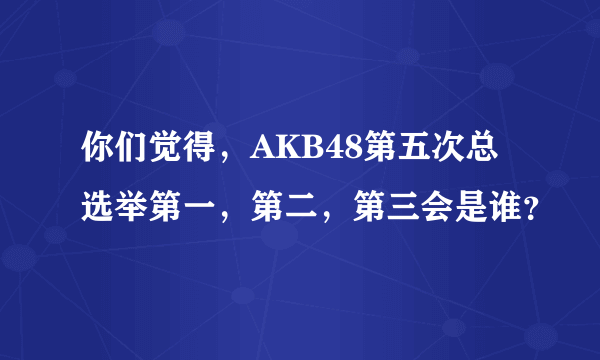 你们觉得，AKB48第五次总选举第一，第二，第三会是谁？