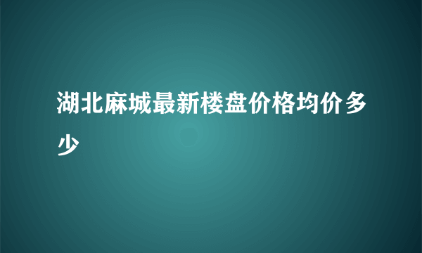 湖北麻城最新楼盘价格均价多少