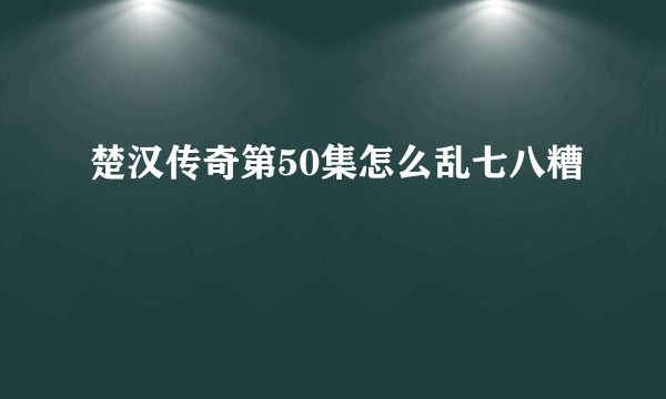 楚汉传奇第50集怎么乱七八糟