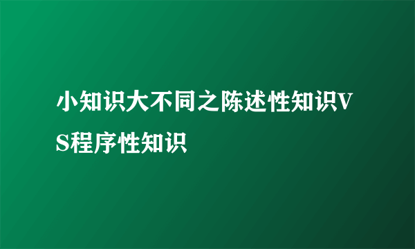 小知识大不同之陈述性知识VS程序性知识