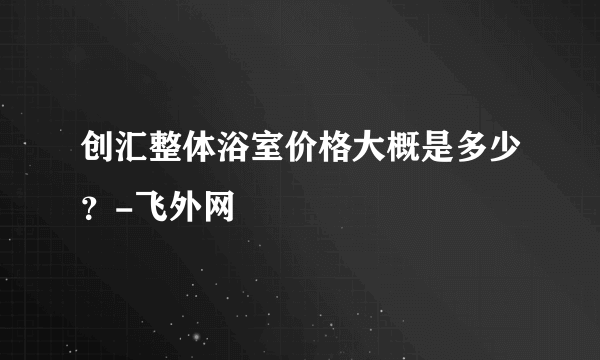 创汇整体浴室价格大概是多少？-飞外网