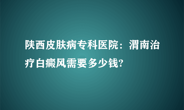 陕西皮肤病专科医院：渭南治疗白癜风需要多少钱?