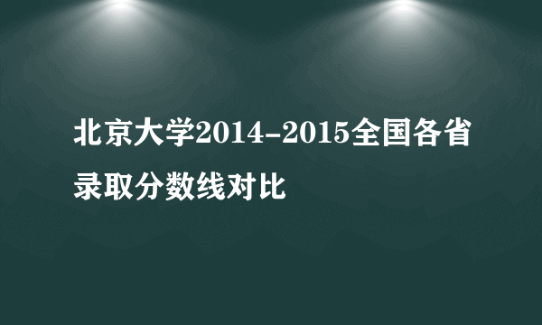 北京大学2014-2015全国各省录取分数线对比