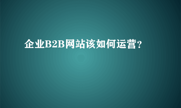 企业B2B网站该如何运营？