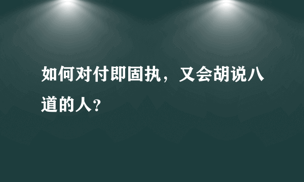 如何对付即固执，又会胡说八道的人？