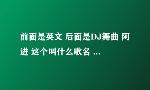 前面是英文 后面是DJ舞曲 阿进 这个叫什么歌名 全是听不懂？