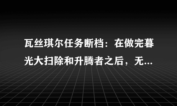 瓦丝琪尔任务断档：在做完暮光大扫除和升腾者之后，无任务可接。我已经做完了保卫深渊任务。