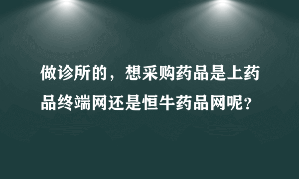 做诊所的，想采购药品是上药品终端网还是恒牛药品网呢？