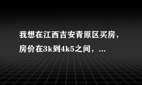 我想在江西吉安青原区买房，房价在3k到4k5之间，不知有哪位老乡能够帮我找到一些楼盘吗，谢谢！