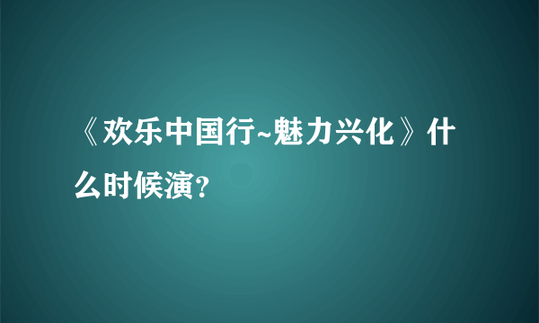 《欢乐中国行~魅力兴化》什么时候演？