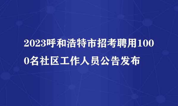 2023呼和浩特市招考聘用1000名社区工作人员公告发布