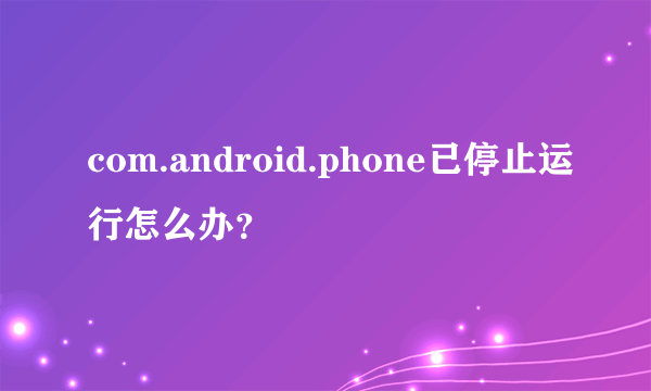 com.android.phone已停止运行怎么办？