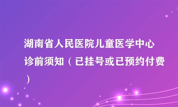 湖南省人民医院儿童医学中心诊前须知（已挂号或已预约付费）