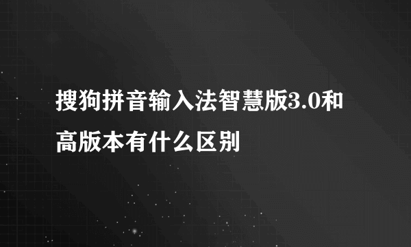 搜狗拼音输入法智慧版3.0和高版本有什么区别