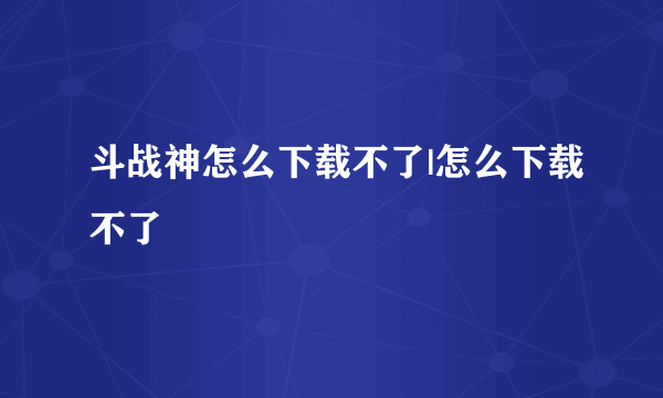 斗战神怎么下载不了|怎么下载不了