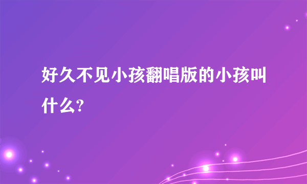 好久不见小孩翻唱版的小孩叫什么?