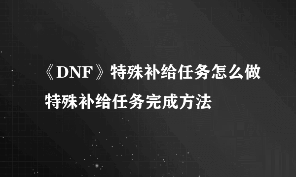 《DNF》特殊补给任务怎么做 特殊补给任务完成方法