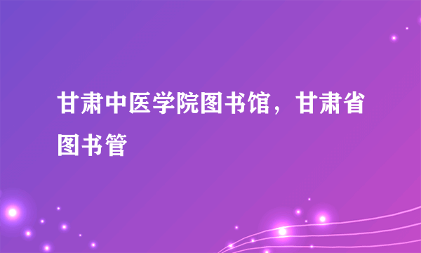 甘肃中医学院图书馆，甘肃省图书管