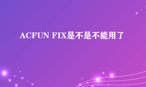 ACFUN FIX是不是不能用了