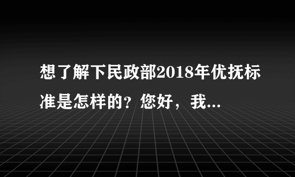 想了解下民政部2018年优抚标准是怎样的？您好，我有个亲戚应该是我国法律规定的优抚对象，但是我们家里没有人了解优抚的政策规定，也不知道优抚都可以拿到哪些福利，有没有对我国社保法比较懂得律师，告诉我们具体优抚标准有哪些呢？谢谢