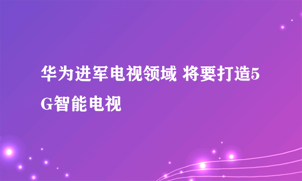 华为进军电视领域 将要打造5G智能电视