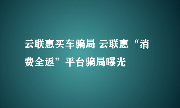 云联惠买车骗局 云联惠“消费全返”平台骗局曝光