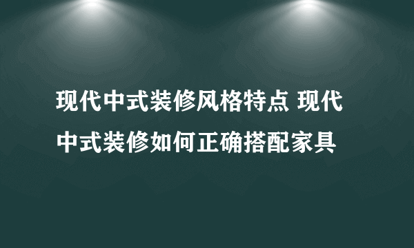 现代中式装修风格特点 现代中式装修如何正确搭配家具