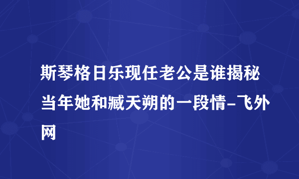 斯琴格日乐现任老公是谁揭秘当年她和臧天朔的一段情-飞外网