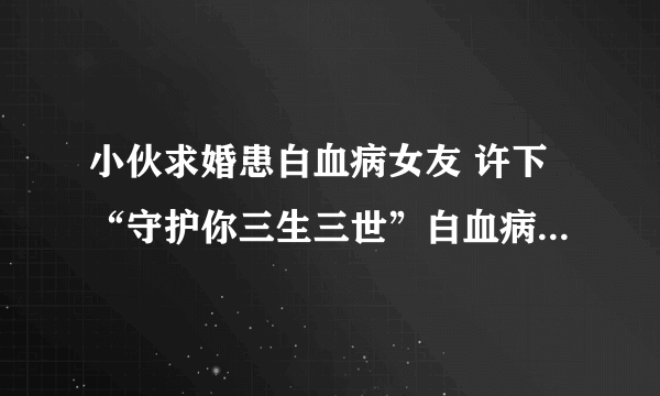 小伙求婚患白血病女友 许下“守护你三生三世”白血病会被治愈吗