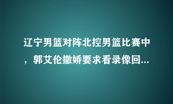 辽宁男篮对阵北控男篮比赛中，郭艾伦撒娇要求看录像回放，为什么郭士强开始不同意？