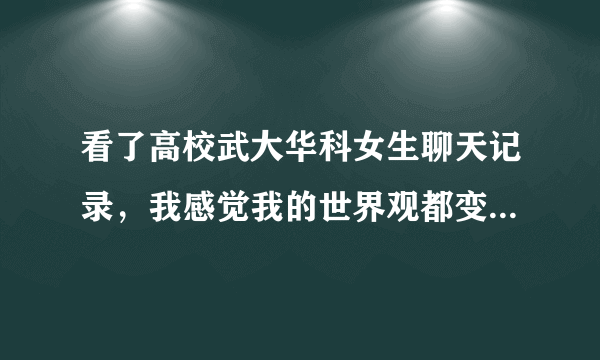 看了高校武大华科女生聊天记录，我感觉我的世界观都变了，这是真的吗？我国女生不会这样吧？