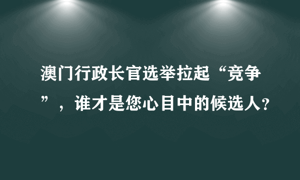 澳门行政长官选举拉起“竞争”，谁才是您心目中的候选人？