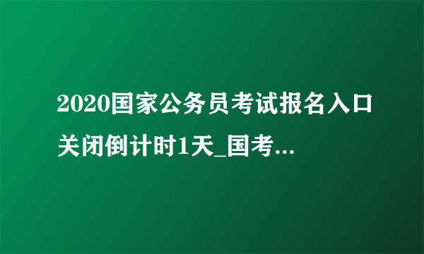 2020国家公务员考试报名入口关闭倒计时1天_国考报名入口官网