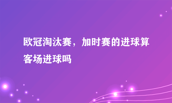 欧冠淘汰赛，加时赛的进球算客场进球吗