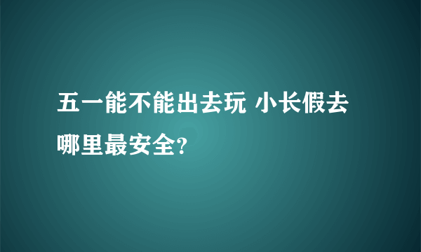 五一能不能出去玩 小长假去哪里最安全？