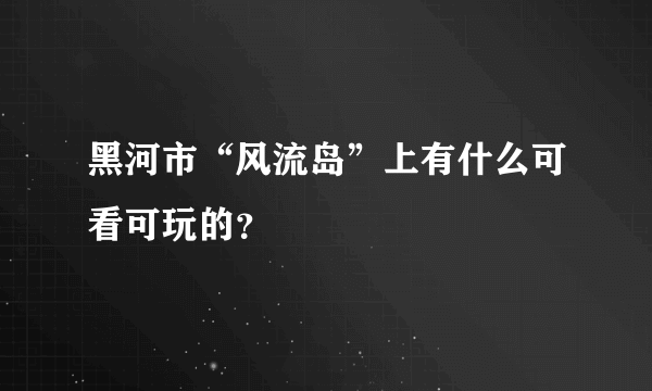 黑河市“风流岛”上有什么可看可玩的？